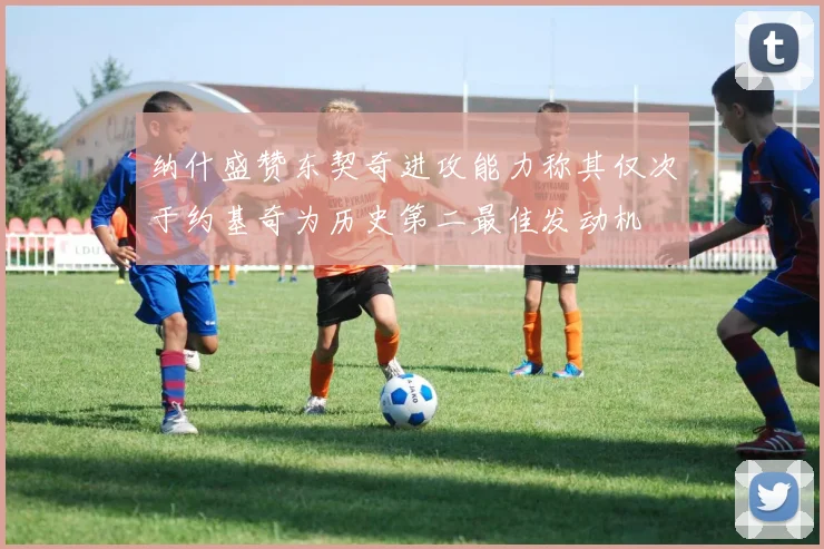 纳什盛赞东契奇进攻能力称其仅次于约基奇为历史第二最佳发动机