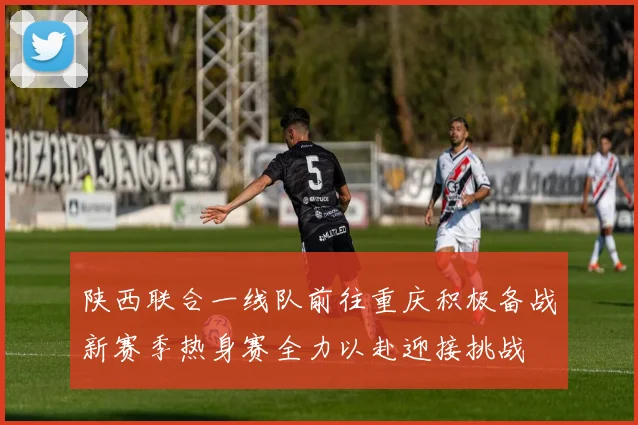 陕西联合一线队前往重庆积极备战新赛季热身赛全力以赴迎接挑战