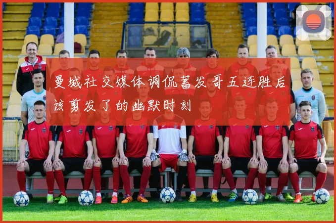 曼城社交媒体调侃蓄发哥五连胜后该剪发了的幽默时刻