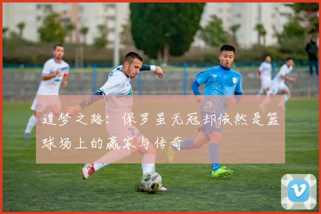 追梦之路：保罗虽无冠却依然是篮球场上的赢家与传奇
