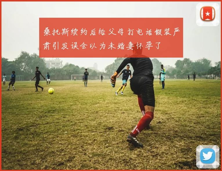 桑托斯续约后给父母打电话假装严肃引发误会以为未婚妻怀孕了
