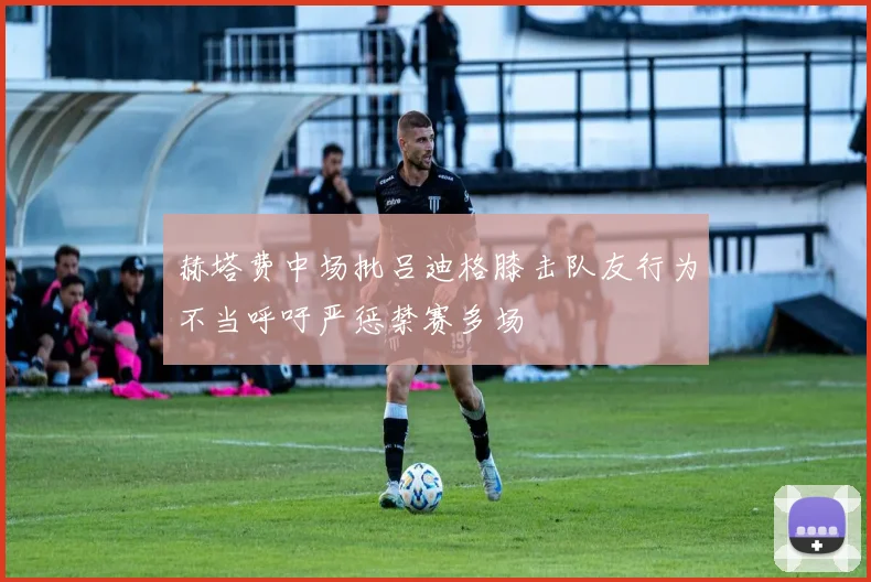 赫塔费中场批吕迪格膝击队友行为不当呼吁严惩禁赛多场