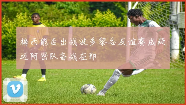 梅西能否出战波多黎各友谊赛成疑迈阿密队备战在即