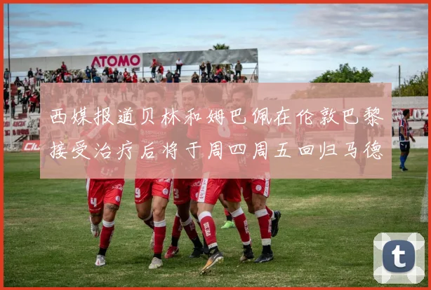 西媒报道贝林和姆巴佩在伦敦巴黎接受治疗后将于周四周五回归马德里