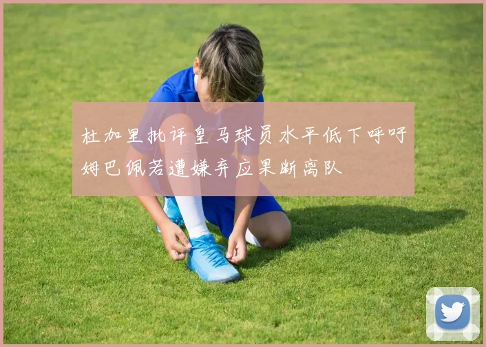 杜加里批评皇马球员水平低下呼吁姆巴佩若遭嫌弃应果断离队