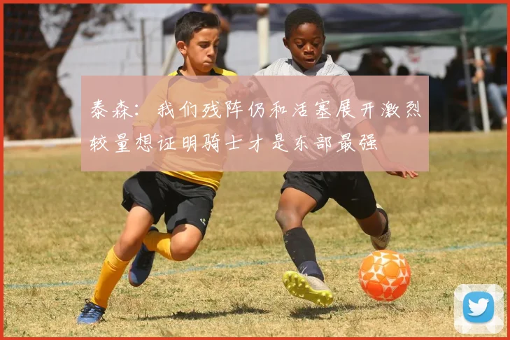 泰森：我们残阵仍和活塞展开激烈较量想证明骑士才是东部最强