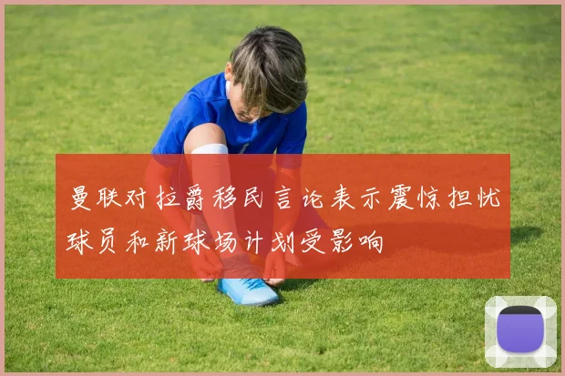 曼联对拉爵移民言论表示震惊担忧球员和新球场计划受影响