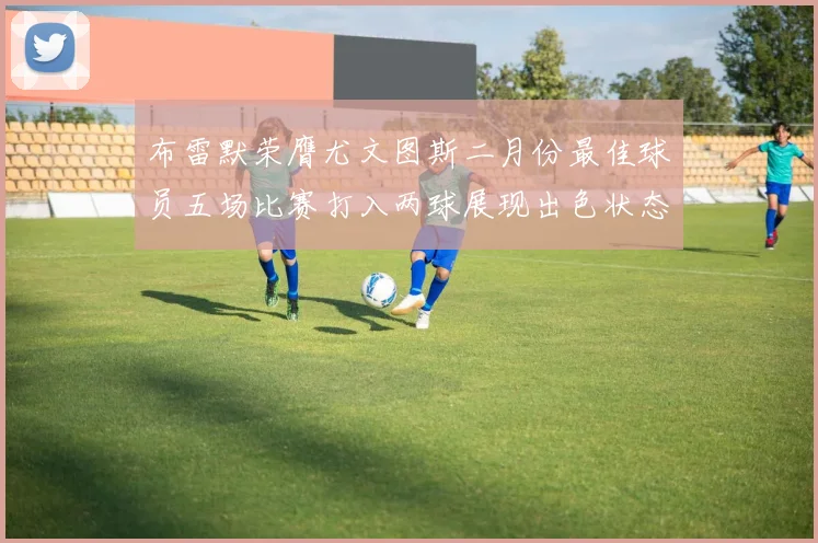 布雷默荣膺尤文图斯二月份最佳球员五场比赛打入两球展现出色状态