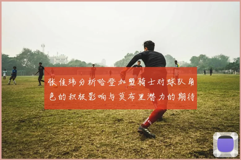 张佳玮分析哈登加盟骑士对球队角色的积极影响与莫布里潜力的期待