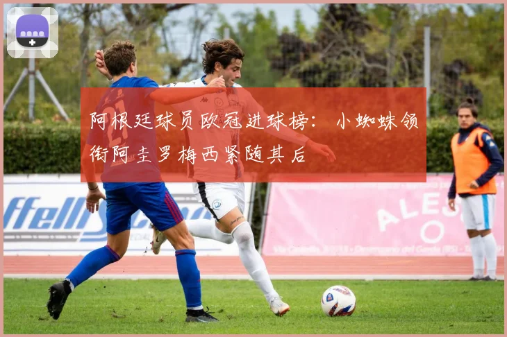 阿根廷球员欧冠进球榜：小蜘蛛领衔阿圭罗梅西紧随其后