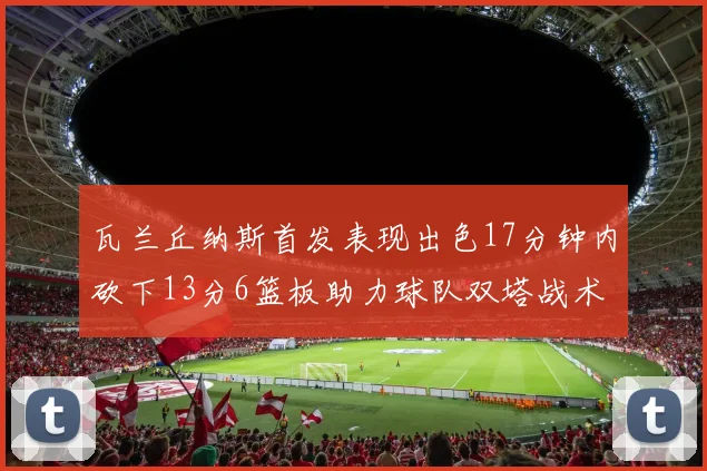 瓦兰丘纳斯首发表现出色17分钟内砍下13分6篮板助力球队双塔战术